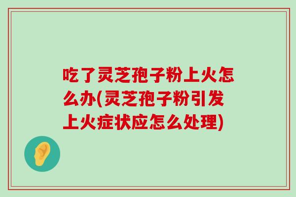 吃了灵芝孢子粉上火怎么办(灵芝孢子粉引发上火症状应怎么处理)