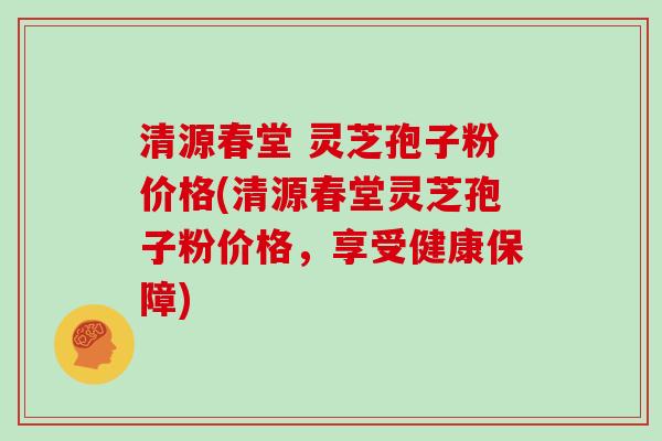 清源春堂 灵芝孢子粉价格(清源春堂灵芝孢子粉价格，享受健康保障)