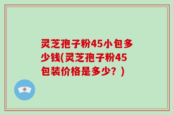 灵芝孢子粉45小包多少钱(灵芝孢子粉45包装价格是多少？)