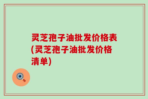 灵芝孢子油批发价格表(灵芝孢子油批发价格清单)