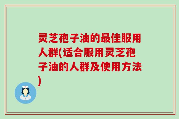 灵芝孢子油的佳服用人群(适合服用灵芝孢子油的人群及使用方法)