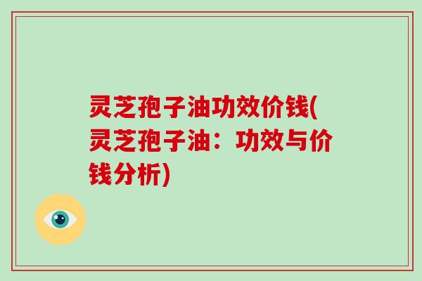 灵芝孢子油功效价钱(灵芝孢子油：功效与价钱分析)