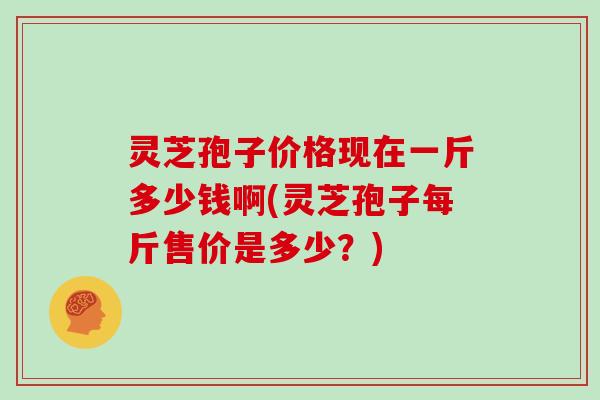 灵芝孢子价格现在一斤多少钱啊(灵芝孢子每斤售价是多少？)