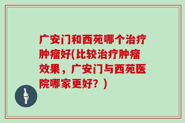 广安门和西苑哪个好(比较效果，广安门与西苑医院哪家更好？)