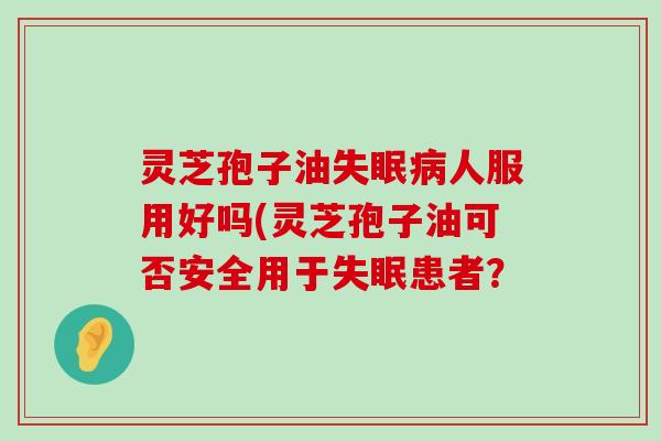 灵芝孢子油人服用好吗(灵芝孢子油可否安全用于患者？