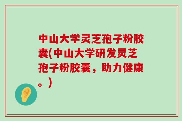 中山大学灵芝孢子粉胶囊(中山大学研发灵芝孢子粉胶囊，助力健康。)