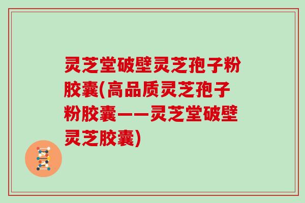 灵芝堂破壁灵芝孢子粉胶囊(高品质灵芝孢子粉胶囊——灵芝堂破壁灵芝胶囊)