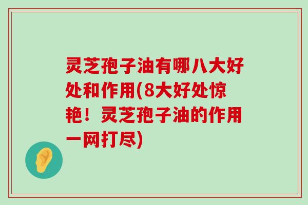 灵芝孢子油有哪八大好处和作用(8大好处惊艳！灵芝孢子油的作用一网打尽)