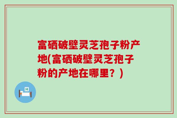 富硒破壁灵芝孢子粉产地(富硒破壁灵芝孢子粉的产地在哪里？)