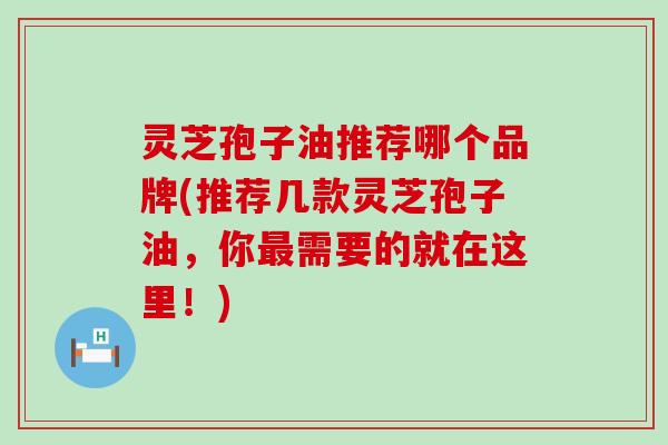 灵芝孢子油推荐哪个品牌(推荐几款灵芝孢子油，你需要的就在这里！)