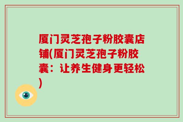 厦门灵芝孢子粉胶囊店铺(厦门灵芝孢子粉胶囊：让养生健身更轻松)