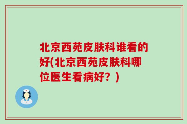 北京西苑科谁看的好(北京西苑科哪位医生看好？)