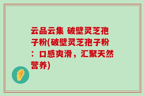 云品云集 破壁灵芝孢子粉(破壁灵芝孢子粉：口感爽滑，汇聚天然营养)