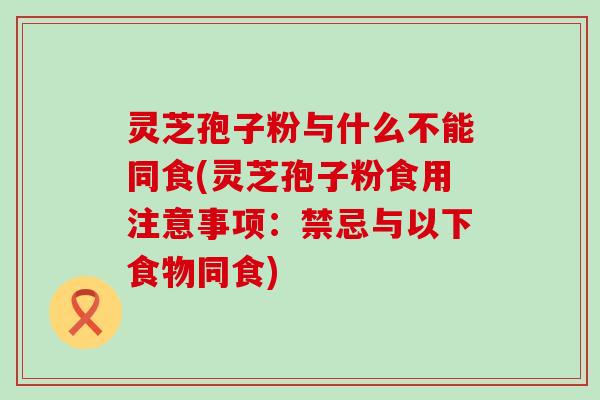 灵芝孢子粉与什么不能同食(灵芝孢子粉食用注意事项：禁忌与以下食物同食)