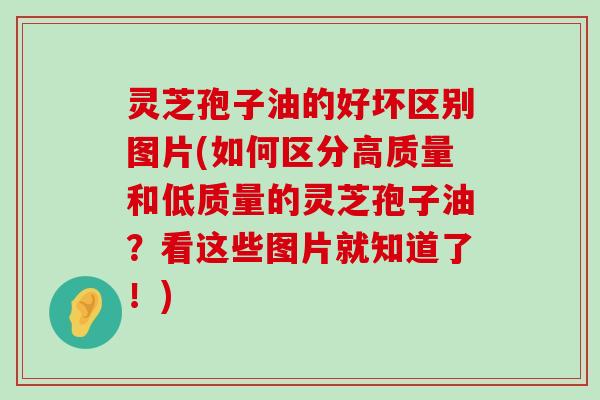 灵芝孢子油的好坏区别图片(如何区分高质量和低质量的灵芝孢子油？看这些图片就知道了！)