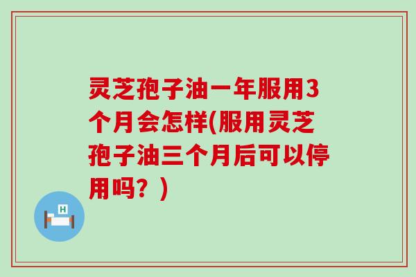 灵芝孢子油一年服用3个月会怎样(服用灵芝孢子油三个月后可以停用吗？)