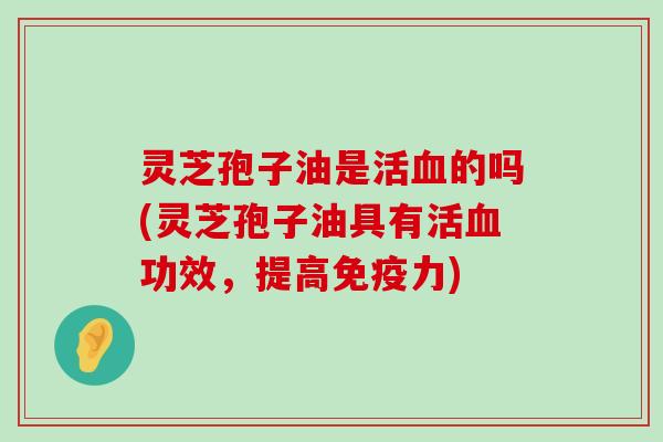 灵芝孢子油是活的吗(灵芝孢子油具有活功效，提高免疫力)