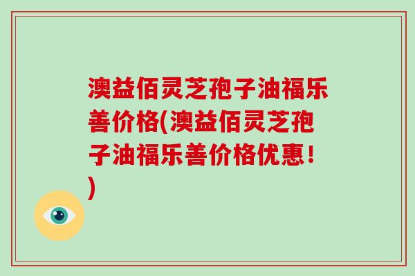 澳益佰灵芝孢子油福乐善价格(澳益佰灵芝孢子油福乐善价格优惠！)