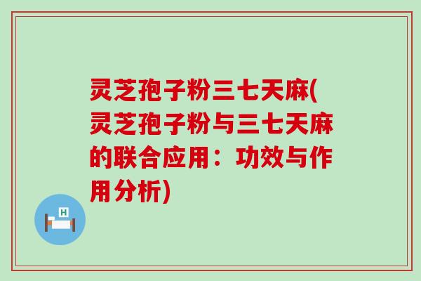 灵芝孢子粉三七天麻(灵芝孢子粉与三七天麻的联合应用：功效与作用分析)