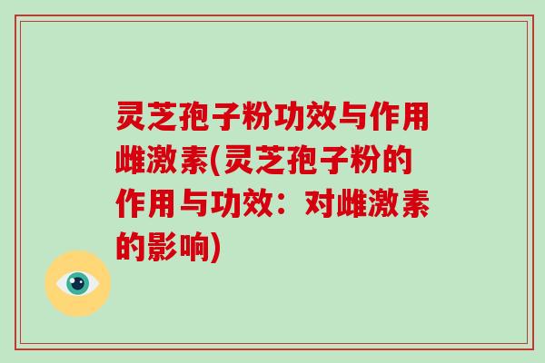 灵芝孢子粉功效与作用雌激素(灵芝孢子粉的作用与功效：对雌激素的影响)