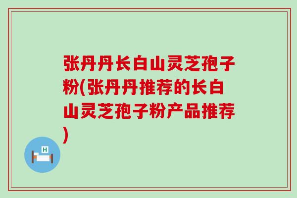 张丹丹长白山灵芝孢子粉(张丹丹推荐的长白山灵芝孢子粉产品推荐)