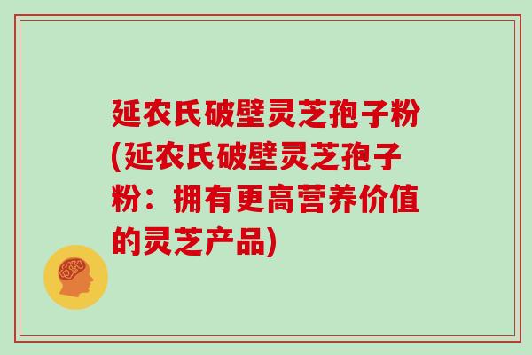 延农氏破壁灵芝孢子粉(延农氏破壁灵芝孢子粉：拥有更高营养价值的灵芝产品)