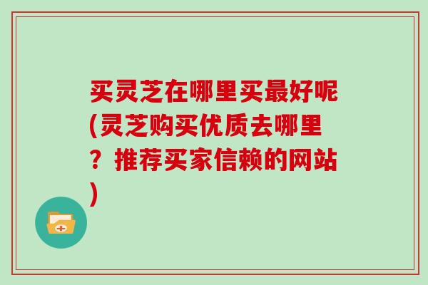 买灵芝在哪里买好呢(灵芝购买优质去哪里？推荐买家信赖的网站)