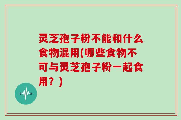 灵芝孢子粉不能和什么食物混用(哪些食物不可与灵芝孢子粉一起食用？)