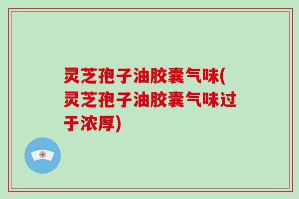 灵芝孢子油胶囊气味(灵芝孢子油胶囊气味过于浓厚)