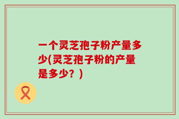 一个灵芝孢子粉产量多少(灵芝孢子粉的产量是多少？)