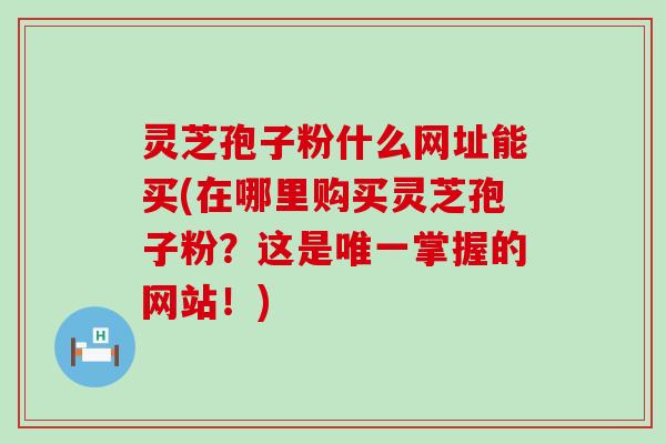 灵芝孢子粉什么网址能买(在哪里购买灵芝孢子粉？这是掌握的网站！)