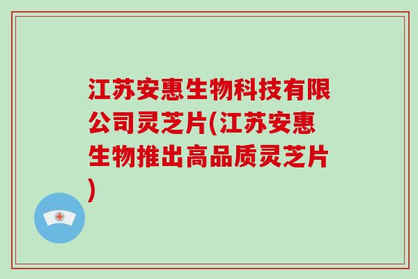 江苏安惠生物科技有限公司灵芝片(江苏安惠生物推出高品质灵芝片)