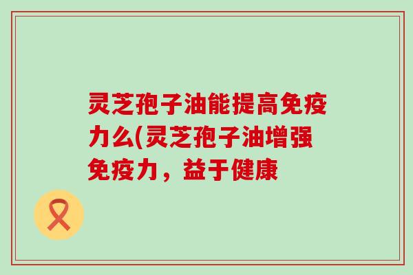 灵芝孢子油能提高免疫力么(灵芝孢子油增强免疫力，益于健康