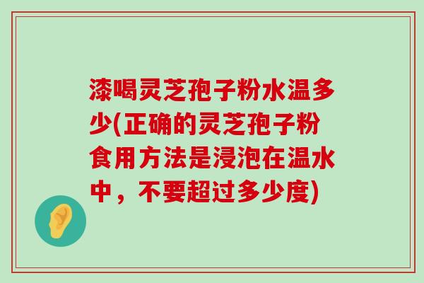 漆喝灵芝孢子粉水温多少(正确的灵芝孢子粉食用方法是浸泡在温水中，不要超过多少度)