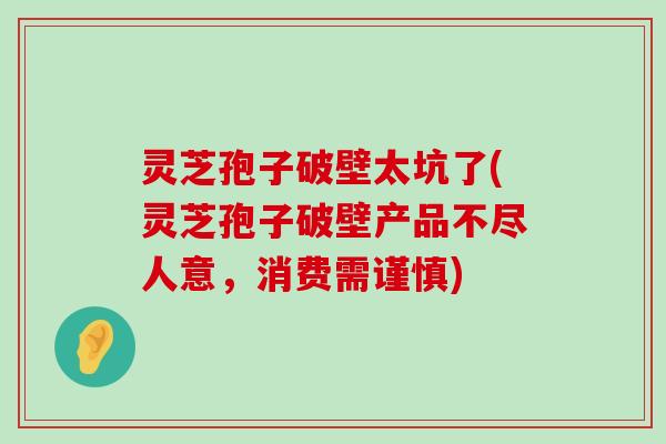 灵芝孢子破壁太坑了(灵芝孢子破壁产品不尽人意，消费需谨慎)