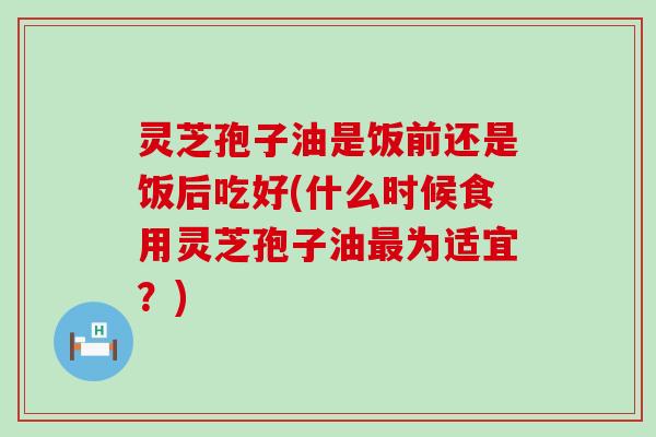 灵芝孢子油是饭前还是饭后吃好(什么时候食用灵芝孢子油为适宜？)