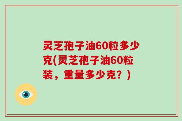 灵芝孢子油60粒多少克(灵芝孢子油60粒装，重量多少克？)