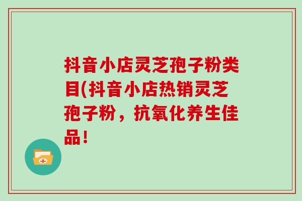 抖音小店灵芝孢子粉类目(抖音小店热销灵芝孢子粉，养生佳品！