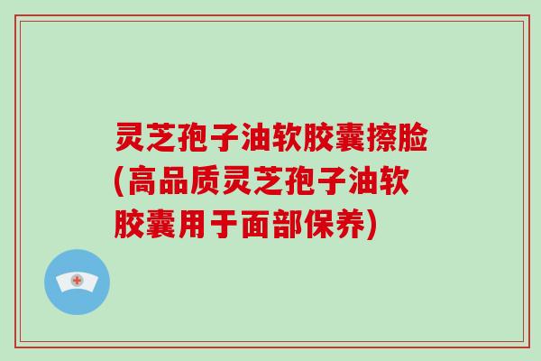 灵芝孢子油软胶囊擦脸(高品质灵芝孢子油软胶囊用于面部保养)