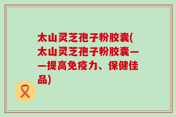 太山灵芝孢子粉胶囊(太山灵芝孢子粉胶囊——提高免疫力、保健佳品)