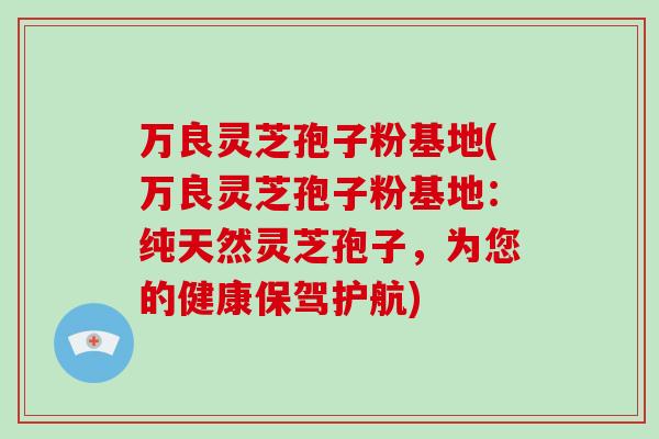 万良灵芝孢子粉基地(万良灵芝孢子粉基地：纯天然灵芝孢子，为您的健康保驾护航)