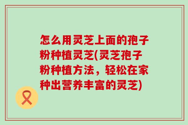 怎么用灵芝上面的孢子粉种植灵芝(灵芝孢子粉种植方法，轻松在家种出营养丰富的灵芝)