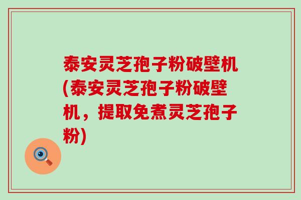 泰安灵芝孢子粉破壁机(泰安灵芝孢子粉破壁机，提取免煮灵芝孢子粉)