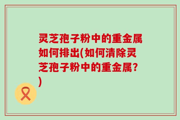 灵芝孢子粉中的重金属如何排出(如何清除灵芝孢子粉中的重金属？)