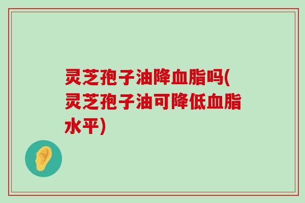 灵芝孢子油降吗(灵芝孢子油可降低水平)