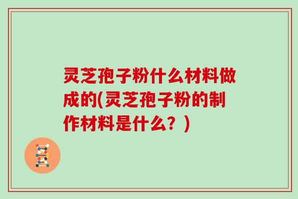 灵芝孢子粉什么材料做成的(灵芝孢子粉的制作材料是什么？)