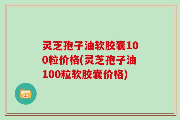 灵芝孢子油软胶囊100粒价格(灵芝孢子油100粒软胶囊价格)