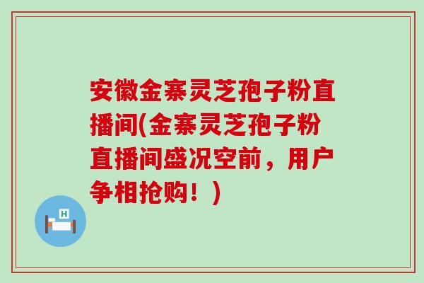 安徽金寨灵芝孢子粉直播间(金寨灵芝孢子粉直播间盛况空前，用户争相抢购！)