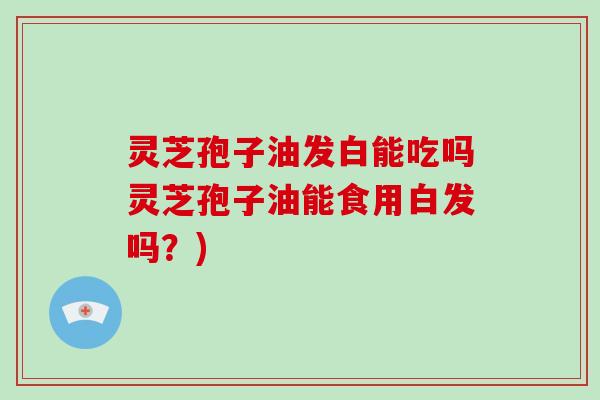 灵芝孢子油发白能吃吗灵芝孢子油能食用白发吗？)