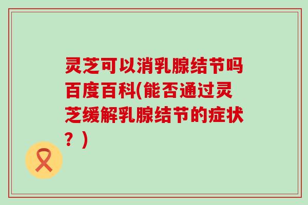 灵芝可以消乳腺结节吗百度百科(能否通过灵芝缓解乳腺结节的症状？)